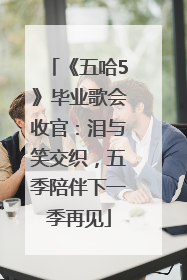《五哈5》毕业歌会收官：泪与笑交织，五季陪伴下一季再见