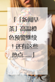 「新闻早茶」高温橙色预警继续！还有这些热点……