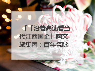 「沿着高速看当代江西国企」陶文旅集团：百年瓷脉焕新彩 文旅融合谱华章