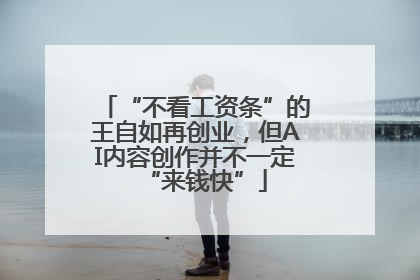 “不看工资条”的王自如再创业，但AI内容创作并不一定“来钱快”