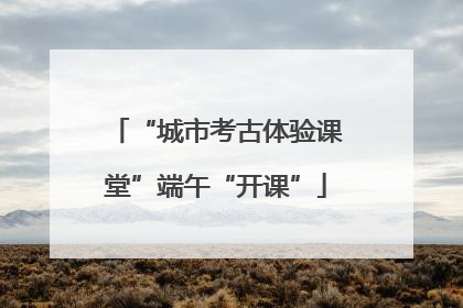 “城市考古体验课堂”端午“开课”