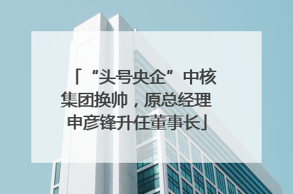“头号央企”中核集团换帅，原总经理申彦锋升任董事长
