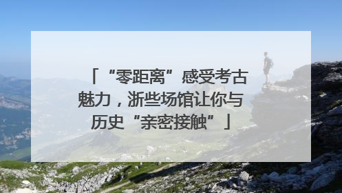 “零距离”感受考古魅力，浙些场馆让你与历史“亲密接触”