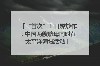 “首次”！日媒炒作：中国两艘航母同时在太平洋海域活动