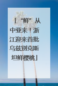 “鲜”从中亚来！浙江迎来首批乌兹别克斯坦鲜樱桃
