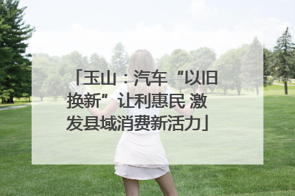 玉山：汽车“以旧换新”让利惠民 激发县域消费新活力