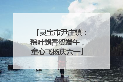 灵宝市尹庄镇：粽叶飘香贺端午，童心飞扬庆六一