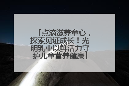 点滴滋养童心，探索见证成长！光明乳业以鲜活力守护儿童营养健康