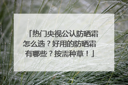 热门央视公认防晒霜怎么选？好用的防晒霜有哪些？按需种草！