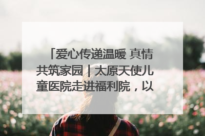 爱心传递温暖 真情共筑家园｜太原天使儿童医院走进福利院，以爱守护童真笑颜！