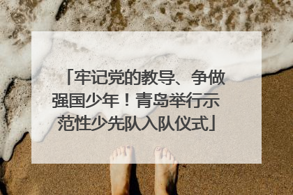 牢记党的教导、争做强国少年！青岛举行示范性少先队入队仪式