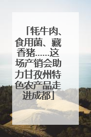 牦牛肉、食用菌、藏香猪……这场产销会助力甘孜州特色农产品走进成都