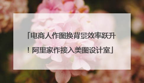 电商人作图换背景效率跃升！阿里家作接入美图设计室