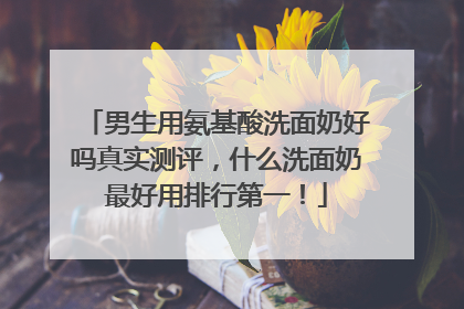 男生用氨基酸洗面奶好吗真实测评，什么洗面奶最好用排行第一！