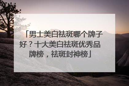 男士美白祛斑哪个牌子好？十大美白祛斑优秀品牌榜，祛斑封神榜