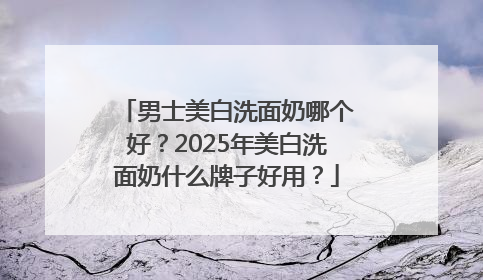 男士美白洗面奶哪个好？2025年美白洗面奶什么牌子好用？