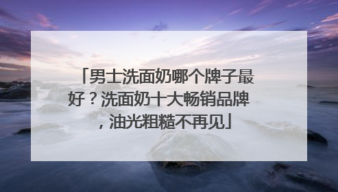 男士洗面奶哪个牌子最好？洗面奶十大畅销品牌，油光粗糙不再见