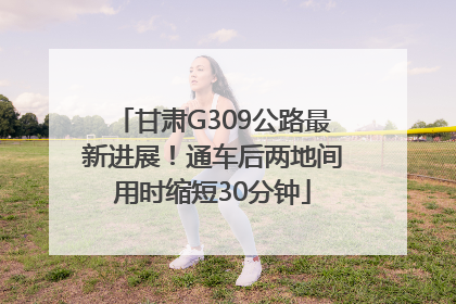 甘肃G309公路最新进展！通车后两地间用时缩短30分钟