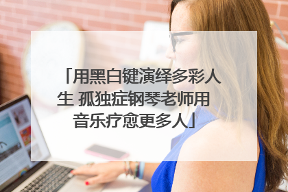 用黑白键演绎多彩人生 孤独症钢琴老师用音乐疗愈更多人