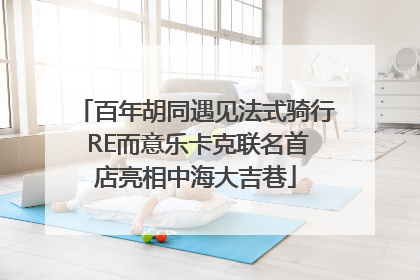 百年胡同遇见法式骑行 RE而意乐卡克联名首店亮相中海大吉巷