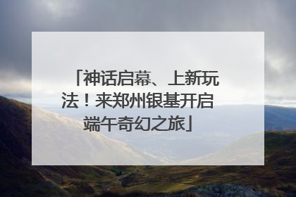 神话启幕、上新玩法！来郑州银基开启端午奇幻之旅