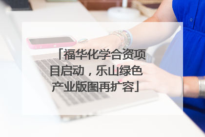 福华化学合资项目启动，乐山绿色产业版图再扩容
