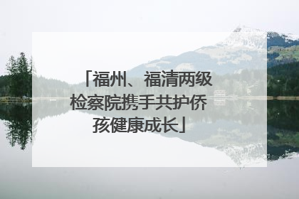 福州、福清两级检察院携手共护侨孩健康成长