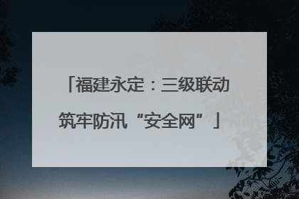 福建永定：三级联动筑牢防汛“安全网”