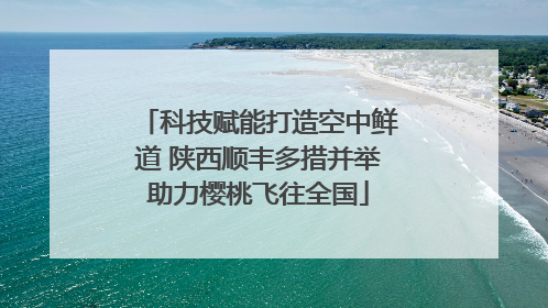 科技赋能打造空中鲜道 陕西顺丰多措并举助力樱桃飞往全国