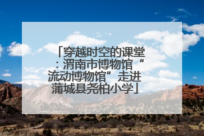 穿越时空的课堂：渭南市博物馆“流动博物馆”走进蒲城县尧柏小学