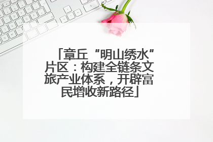 章丘“明山绣水”片区：构建全链条文旅产业体系，开辟富民增收新路径