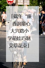 端午“廉”香润童心 大兴路小学萌娃巧制艾草花束