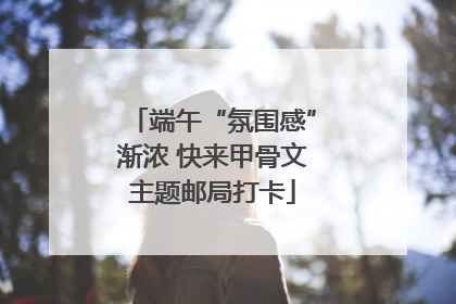 端午“氛围感”渐浓 快来甲骨文主题邮局打卡