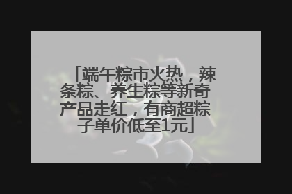 端午粽市火热，辣条粽、养生粽等新奇产品走红，有商超粽子单价低至1元