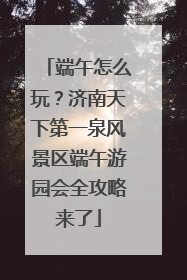 端午怎么玩？济南天下第一泉风景区端午游园会全攻略来了
