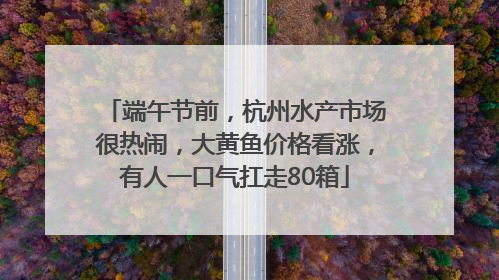 端午节前，杭州水产市场很热闹，大黄鱼价格看涨，有人一口气扛走80箱