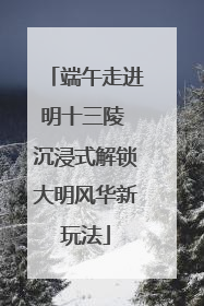 端午走进明十三陵 沉浸式解锁大明风华新玩法