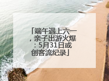 端午遇上六一，亲子出游火爆：5月31日或创客流纪录