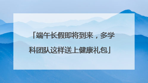 端午长假即将到来，多学科团队这样送上健康礼包