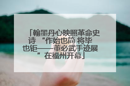翰墨丹心映照革命史诗 “作始也简 将毕也钜——董必武手迹展”在福州开幕
