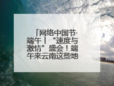 网络中国节·端午丨“速度与激情”盛会！端午来云南这些地方看龙舟竞渡