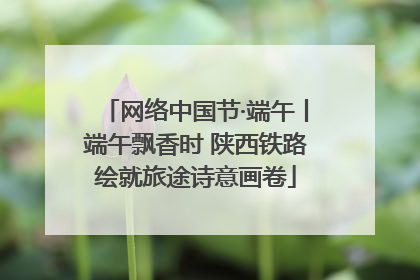 网络中国节·端午丨端午飘香时 陕西铁路绘就旅途诗意画卷