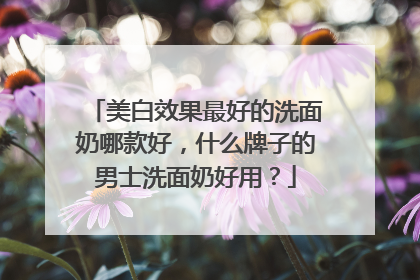 美白效果最好的洗面奶哪款好，什么牌子的男士洗面奶好用？