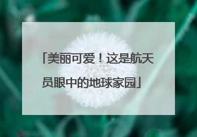美丽可爱！这是航天员眼中的地球家园