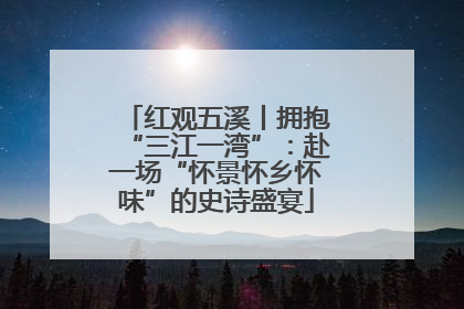 红观五溪丨拥抱“三江一湾”：赴一场“怀景怀乡怀味”的史诗盛宴