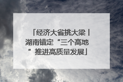 经济大省挑大梁丨湖南锚定“三个高地”推进高质量发展