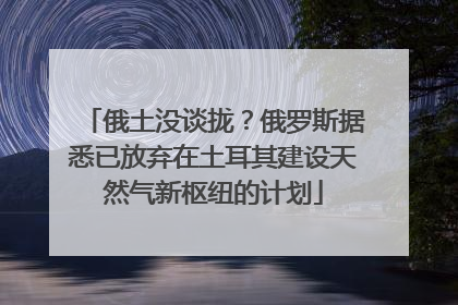 俄土没谈拢？俄罗斯据悉已放弃在土耳其建设天然气新枢纽的计划