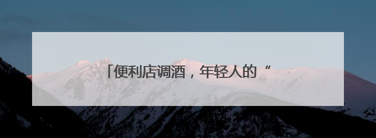 便利店调酒，年轻人的“微醺自由”｜经济观察