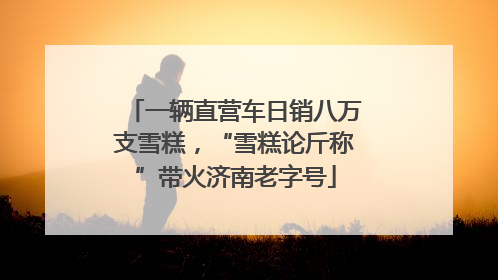 一辆直营车日销八万支雪糕，“雪糕论斤称”带火济南老字号