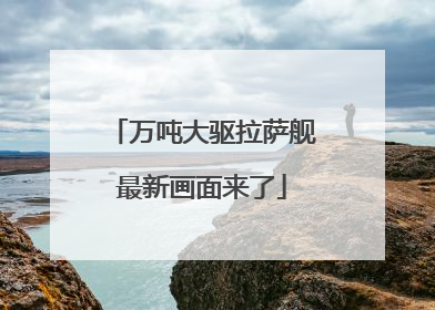 万吨大驱拉萨舰最新画面来了